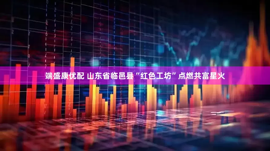 端盛康优配 山东省临邑县“红色工坊”点燃共富星火