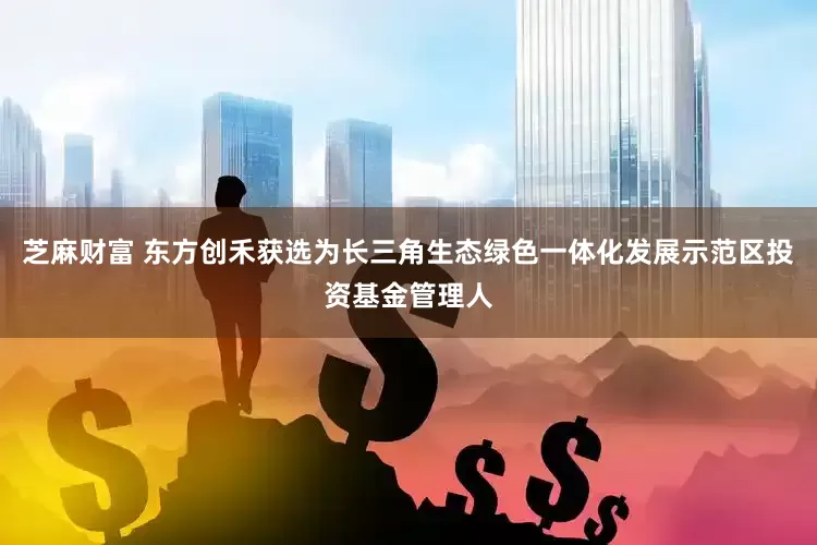芝麻财富 东方创禾获选为长三角生态绿色一体化发展示范区投资基金管理人