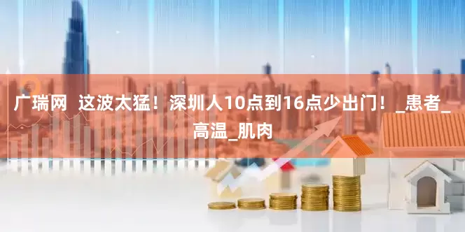 广瑞网  这波太猛！深圳人10点到16点少出门！_患者_高温_肌肉