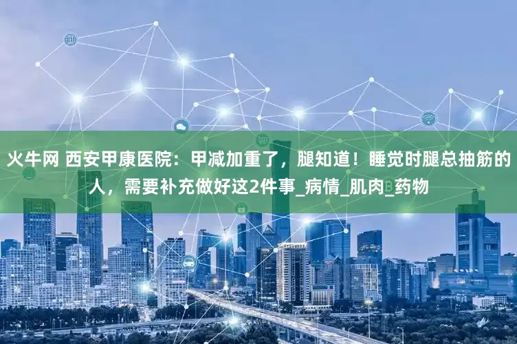 火牛网 西安甲康医院：甲减加重了，腿知道！睡觉时腿总抽筋的人，需要补充做好这2件事_病情_肌肉_药物
