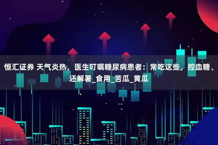 恒汇证券 天气炎热，医生叮嘱糖尿病患者：常吃这些，控血糖、还解暑_食用_苦瓜_黄瓜