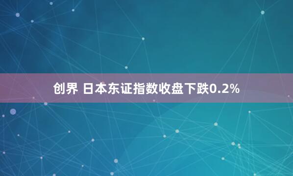 创界 日本东证指数收盘下跌0.2%