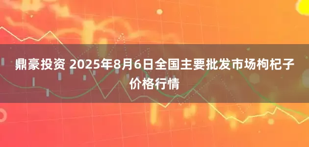 鼎豪投资 2025年8月6日全国主要批发市场枸杞子价格行情
