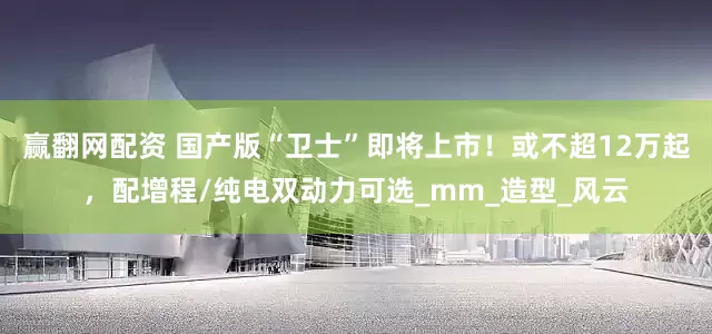 赢翻网配资 国产版“卫士”即将上市！或不超12万起，配增程/纯电双动力可选_mm_造型_风云