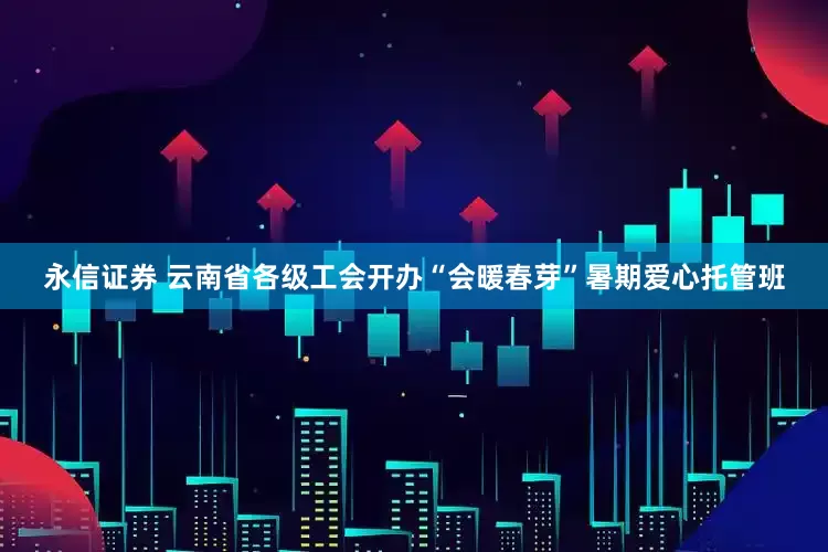 永信证券 云南省各级工会开办“会暖春芽”暑期爱心托管班