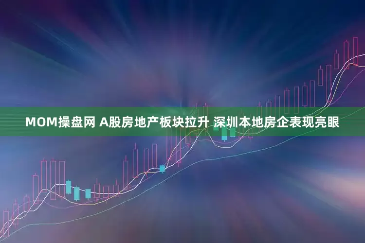 MOM操盘网 A股房地产板块拉升 深圳本地房企表现亮眼