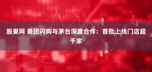 股巢网 美团闪购与茅台深度合作：首批上线门店超千家