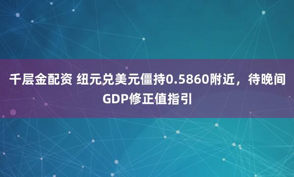 千层金配资 纽元兑美元僵持0.5860附近，待晚间GDP修正值指引