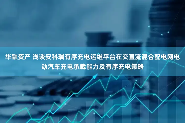 华融资产 浅谈安科瑞有序充电运维平台在交直流混合配电网电动汽车充电承载能力及有序充电策略