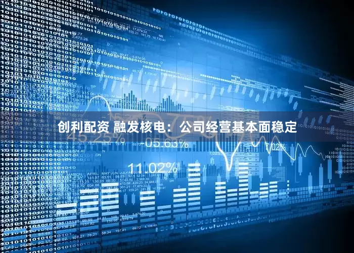 创利配资 融发核电：公司经营基本面稳定