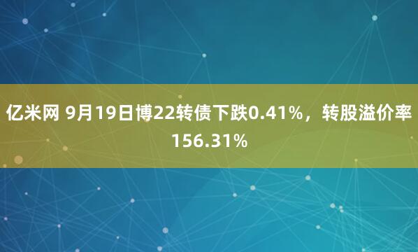 亿米网 9月19日博22转债下跌0.41%，转股溢价率156.31%