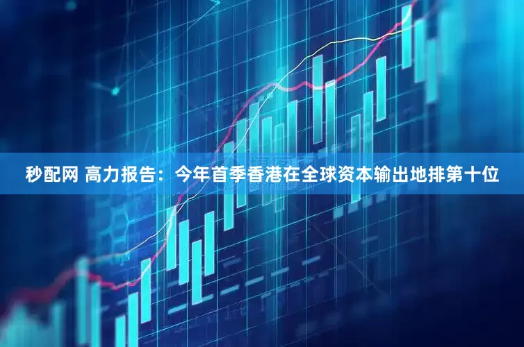 秒配网 高力报告：今年首季香港在全球资本输出地排第十位