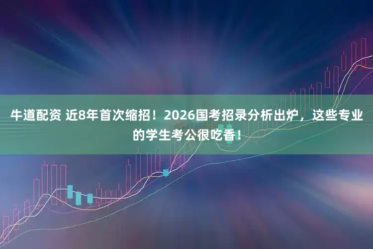 牛道配资 近8年首次缩招！2026国考招录分析出炉，这些专业的学生考公很吃香！