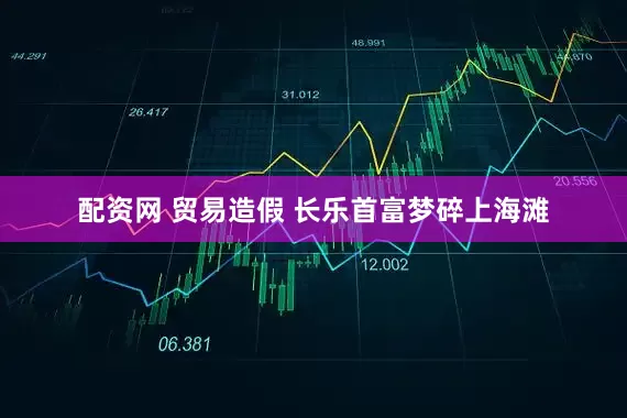 配资网 贸易造假 长乐首富梦碎上海滩