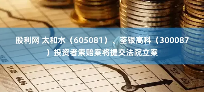 股利网 太和水（605081）、荃银高科（300087）投资者索赔案将提交法院立案