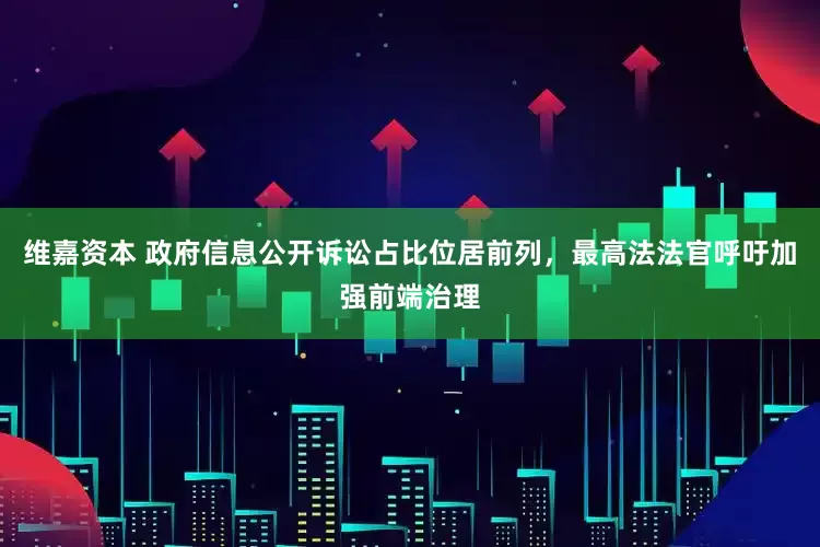维嘉资本 政府信息公开诉讼占比位居前列,最高法法官呼吁加强前端治理